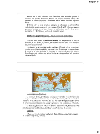 17/01/2012




       Existen en la zona templada dos estaciones bien marcadas (verano e
   invierno) con grandes diferencias debidas a la posición respecto al Sol, y dos
   periodos de transición (otoño y primavera) más o menos definidas según las
   zonas.
       El límite entre la zona templada y tropical o subtropical en el hemisferio
   norte se sitúa aproximadamente entre los paralelos 32 y 35 N. Por eso algunos
   puntos de la costa sur de la península y la totalidad de las Islas Canarias (en
   torno a los 27 – 28 N) tienen un clima de tipo subtropical.

       La situación geográfica respecto a masas oceánicas o continentales.

       - El mar actúa como un regulador térmico: las temperaturas no son tan
   extremas, ni por cálidas, ni por frías, en las zonas costeras como hacia el interior
   de una masa continental.
       - A su vez, las grandes corrientes marinas, definidas por su temperatura
   relativa, tanto frías como cálidas, afectan al clima de las costas en las que tocan.
   El clima de la costa atlántica de Noruega es mucho más benévolo que en
   Groenlandia, que está en una latitud similar y esto es debido a la corriente
   cálida del Golfo.




      La forma general del relieve.
       La península ibérica, debido a sus costas poco recortadas y a su forma maciza
se comporta climáticamente como un pequeño continente impidiendo la entrada a
el interior de las influencias marítimas. De esta manera las temperaturas del centro
de la Península son más extremas y las precipitaciones más escasas que en la costa.
      En Baleares y Canarias la influencia del mar es determinante, tanto el océano
Atlántico como el Mediterráneo, debido al pequeño tamaño de las islas.
      El relieve.
      Influye por tres elementos: La altura, la disposición general y la orientación
de cada relieve (solana / umbría).




                                                                                                  8
 