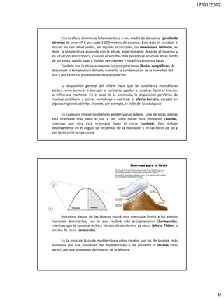 17/01/2012




       Con la altura disminuye la temperatura a una media de descenso (gradiente
térmico) de unos 6º C por cada 1.000 metros de ascenso. Este dato es variable e
incluso no son infrecuentes, en algunas situaciones, las inversiones térmicas, es
decir, la temperatura asciende con la altura, especialmente durante el invierno y
en situación anticiclónica, cuando el aire frío más pesado se acumula en el fondo
de los valles, dando lugar a nieblas persistentes y muy frías en zonas bajas.
       También con la altura aumentan las precipitaciones (lluvias orográficas). Al
descender la temperatura del aire, aumenta la condensación de la humedad del
aire y por tanto las posibilidades de precipitación.

       La disposición general del relieve hace que las cordilleras montañosas
actúen como barreras o bien por el contrario, ayuden a canalizar hacia el interior,
la influencia marítima. En el caso de la península, la disposición periférica de
muchas cordilleras y sierras contribuye a acentuar el efecto barrera, excepto en
algunas regiones abiertas al oeste, por ejemplo, el Valle del Guadalquivir.

      En cualquier relieve montañoso existen varias laderas. Una de estas laderas
está orientada más hacia el sur, y por tanto recibe más insolación (solana),
mientras que otra está orientada hacia el norte (umbría). Esto influye
decisivamente en el ángulo de incidencia de la insolación y en las horas de sol y
por tanto en la temperatura.




      Asimismo alguna de las laderas estará más orientada frente a los vientos
húmedos dominantes, con lo que recibirá más precipitaciones (barlovento),
mientras que la opuesta recibirá vientos descendentes ya secos (efecto Fhöen) o
vientos de tierra (sotavento).

      En la zona de la costa mediterránea estos vientos son los de levante, más
húmedos por que provienen del Mediterráneo o de poniente o terrales (más
secos), por que provienen del interior de la Meseta.




                                                                                              9
 