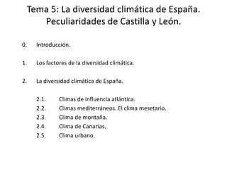 Tema 5: La diversidad climática de España.
    Peculiaridades de Castilla y León.

0.   Introducción.

1.   Los factores de la diversidad climática.

2.   La diversidad climática de España.

     2.1.     Climas de influencia atlántica.
     2.2.     Climas mediterráneos. El clima mesetario.
     2.3.     Clima de montaña.
     2.4.     Clima de Canarias.
     2.5.     Clima urbano.
 