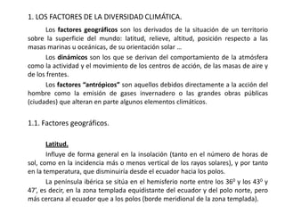 1. LOS FACTORES DE LA DIVERSIDAD CLIMÁTICA.
      Los factores geográficos son los derivados de la situación de un territorio
sobre la superficie del mundo: latitud, relieve, altitud, posición respecto a las
masas marinas u oceánicas, de su orientación solar …
      Los dinámicos son los que se derivan del comportamiento de la atmósfera
como la actividad y el movimiento de los centros de acción, de las masas de aire y
de los frentes.
      Los factores “antrópicos” son aquellos debidos directamente a la acción del
hombre como la emisión de gases invernadero o las grandes obras públicas
(ciudades) que alteran en parte algunos elementos climáticos.


1.1. Factores geográficos.

       Latitud.
       Influye de forma general en la insolación (tanto en el número de horas de
sol, como en la incidencia más o menos vertical de los rayos solares), y por tanto
en la temperatura, que disminuiría desde el ecuador hacia los polos.
       La península ibérica se sitúa en el hemisferio norte entre los 360 y los 430 y
47’, es decir, en la zona templada equidistante del ecuador y del polo norte, pero
más cercana al ecuador que a los polos (borde meridional de la zona templada).
 