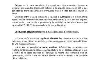 Existen en la zona templada dos estaciones bien marcadas (verano e
invierno) con grandes diferencias debidas a la posición respecto al Sol, y dos
periodos de transición (otoño y primavera) más o menos definidas según las
zonas.
    El límite entre la zona templada y tropical o subtropical en el hemisferio
norte se sitúa aproximadamente entre los paralelos 32 y 35 N. Por eso algunos
puntos de la costa sur de la península y la totalidad de las Islas Canarias (en
torno a los 27 – 28 N) tienen un clima de tipo subtropical.

   La situación geográfica respecto a masas oceánicas o continentales.

    - El mar actúa como un regulador térmico: las temperaturas no son tan
extremas, ni por cálidas, ni por frías, en las zonas costeras como hacia el interior
de una masa continental.
    - A su vez, las grandes corrientes marinas, definidas por su temperatura
relativa, tanto frías como cálidas, afectan al clima de las costas en las que tocan.
El clima de la costa atlántica de Noruega es mucho más benévolo que en
Groenlandia, que está en una latitud similar y esto es debido a la corriente
cálida del Golfo.
 