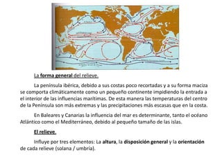La forma general del relieve.
       La península ibérica, debido a sus costas poco recortadas y a su forma maciza
se comporta climáticamente como un pequeño continente impidiendo la entrada a
el interior de las influencias marítimas. De esta manera las temperaturas del centro
de la Península son más extremas y las precipitaciones más escasas que en la costa.
      En Baleares y Canarias la influencia del mar es determinante, tanto el océano
Atlántico como el Mediterráneo, debido al pequeño tamaño de las islas.
      El relieve.
      Influye por tres elementos: La altura, la disposición general y la orientación
de cada relieve (solana / umbría).
 