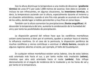 Con la altura disminuye la temperatura a una media de descenso (gradiente
térmico) de unos 6º C por cada 1.000 metros de ascenso. Este dato es variable e
incluso no son infrecuentes, en algunas situaciones, las inversiones térmicas, es
decir, la temperatura asciende con la altura, especialmente durante el invierno y
en situación anticiclónica, cuando el aire frío más pesado se acumula en el fondo
de los valles, dando lugar a nieblas persistentes y muy frías en zonas bajas.
       También con la altura aumentan las precipitaciones (lluvias orográficas). Al
descender la temperatura del aire, aumenta la condensación de la humedad del
aire y por tanto las posibilidades de precipitación.

       La disposición general del relieve hace que las cordilleras montañosas
actúen como barreras o bien por el contrario, ayuden a canalizar hacia el interior,
la influencia marítima. En el caso de la península, la disposición periférica de
muchas cordilleras y sierras contribuye a acentuar el efecto barrera, excepto en
algunas regiones abiertas al oeste, por ejemplo, el Valle del Guadalquivir.

      En cualquier relieve montañoso existen varias laderas. Una de estas laderas
está orientada más hacia el sur, y por tanto recibe más insolación (solana),
mientras que otra está orientada hacia el norte (umbría). Esto influye
decisivamente en el ángulo de incidencia de la insolación y en las horas de sol y
por tanto en la temperatura.
 