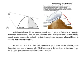 Asimismo alguna de las laderas estará más orientada frente a los vientos
húmedos dominantes, con lo que recibirá más precipitaciones (barlovento),
mientras que la opuesta recibirá vientos descendentes ya secos (efecto Fhöen) o
vientos de tierra (sotavento).

      En la zona de la costa mediterránea estos vientos son los de levante, más
húmedos por que provienen del Mediterráneo o de poniente o terrales (más
secos), por que provienen del interior de la Meseta.
 