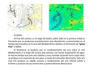 C) Otoño
       Al final del verano y a lo largo del otoño, sobre todo en la primera mitad es
frecuente que se produzcan precipitaciones muy abundantes y concentradas en el
tiempo (torrenciales) en la zona del Mediterráneo, debido a la formación de “gotas
frías” o DANA.
       El fenómeno se produce por el recalentamiento del aire sobre el mar
Mediterráneo a lo largo del verano que provoca una fuerte evaporación de agua.
Al mismo tiempo que este aire caliente y muy húmedo asciende hacia capas altas,
se produce una inyección de aire polar a través del anticiclón dominante. Este aire
muy frío produce un rápido ascenso y condensación del aire inferior cálido y
húmero y ocasiona lluvias torrenciales y potencialmente destructivas.
 