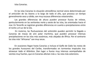 Islas Canarias.

        En las islas Canarias la situación atmosférica normal viene determinada por
el anticiclón de las Azores a lo largo de todo el año, que provoca un tiempo
generalmente seco y cálido, con muy escasas diferencias estacionales.
        Las grandes diferencias de altura pueden provocar lluvias de relieve,
particularmente en las vertientes norte y oeste de las islas, las orientadas hacia el
mar. En Tenerife se registran grandes diferencias en cuanto a precipitaciones entre
el norte y el sur de la isla.
         En invierno, las fluctuaciones del anticiclón pueden permitir la llegada a
Canarias de masas de aire polar marítimo, que pueden provocar intensas
precipitaciones en las islas más oceánicas, más alejadas de África. Por el contrario
las islas más “africanas” son muy secas.

      En ocasiones llegan hasta Canarias o incluso el Golfo de Cádiz los restos de
los grandes huracanes del Caribe, transformados en tormentas tropicales tras
atravesar todo el Atlántico. Dan lugar a lluvias muy intensas acompañadas de
vientos muy fuertes, que en Canarias afectan más a las islas más exteriores.
 