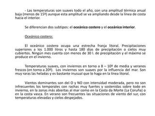 - Las temperaturas son suaves todo el año, con una amplitud térmica anual
baja (menos de 15º) aunque esta amplitud se va ampliando desde la línea de costa
hacia el interior.

      Se diferencian dos subtipos: el oceánico costero y el oceánico interior.

      Oceánico costero:

      El oceánico costero ocupa una estrecha franja litoral. Precipitaciones
superiores a los 1.000 litros y hasta 180 días de precipitación o cielos muy
cubiertos. Ningún mes cuenta con menos de 30 l. de precipitación y el máximo se
produce en el invierno.

      Temperaturas suaves, con inviernos en torno a 8 – 10º de media y veranos
frescos (en torno a 20º). Los inviernos son suaves por la influencia del mar. Son
muy raras las heladas y es bastante inusual que lo haga en la línea litoral.

      Vientos dominantes son del O y NO con intensidad moderada, pero no son
infrecuentes los temporales con rachas muy fuertes y sostenidas sobre todo en
invierno, en la zonas más abiertas al mar como en la Costa da Morte (La Coruña) o
en la costa vasca. En verano son frecuentes las situaciones de viento del sur, con
temperaturas elevadas y cielos despejados.
 