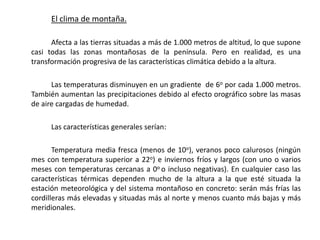 El clima de montaña.

      Afecta a las tierras situadas a más de 1.000 metros de altitud, lo que supone
casi todas las zonas montañosas de la península. Pero en realidad, es una
transformación progresiva de las características climática debido a la altura.

      Las temperaturas disminuyen en un gradiente de 6o por cada 1.000 metros.
También aumentan las precipitaciones debido al efecto orográfico sobre las masas
de aire cargadas de humedad.

      Las características generales serían:

       Temperatura media fresca (menos de 10o), veranos poco calurosos (ningún
mes con temperatura superior a 22o) e inviernos fríos y largos (con uno o varios
meses con temperaturas cercanas a 0o o incluso negativas). En cualquier caso las
características térmicas dependen mucho de la altura a la que esté situada la
estación meteorológica y del sistema montañoso en concreto: serán más frías las
cordilleras más elevadas y situadas más al norte y menos cuanto más bajas y más
meridionales.
 