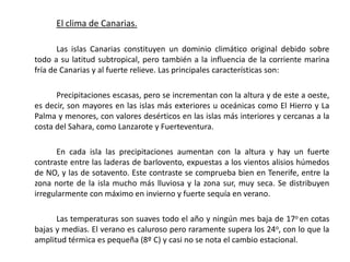 El clima de Canarias.

       Las islas Canarias constituyen un dominio climático original debido sobre
todo a su latitud subtropical, pero también a la influencia de la corriente marina
fría de Canarias y al fuerte relieve. Las principales características son:

      Precipitaciones escasas, pero se incrementan con la altura y de este a oeste,
es decir, son mayores en las islas más exteriores u oceánicas como El Hierro y La
Palma y menores, con valores desérticos en las islas más interiores y cercanas a la
costa del Sahara, como Lanzarote y Fuerteventura.

      En cada isla las precipitaciones aumentan con la altura y hay un fuerte
contraste entre las laderas de barlovento, expuestas a los vientos alisios húmedos
de NO, y las de sotavento. Este contraste se comprueba bien en Tenerife, entre la
zona norte de la isla mucho más lluviosa y la zona sur, muy seca. Se distribuyen
irregularmente con máximo en invierno y fuerte sequía en verano.

      Las temperaturas son suaves todo el año y ningún mes baja de 17o en cotas
bajas y medias. El verano es caluroso pero raramente supera los 24o, con lo que la
amplitud térmica es pequeña (8º C) y casi no se nota el cambio estacional.
 