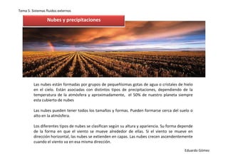 Tema 5: Sistemas fluidos externos

                  Nubes y precipitaciones




         Las nubes están formadas por grupos de pequeñísimas gotas de agua o cristales de hielo
         en el cielo. Están asociadas con distintos tipos de precipitaciones, dependiendo de la
         temperatura de la atmósfera y aproximadamente, el 50% de nuestro planeta siempre
         esta cubierto de nubes

         Las nubes pueden tener todos los tamaños y formas. Pueden formarse cerca del suelo o
         alto en la atmósfera.

         Los diferentes tipos de nubes se clasifican según su altura y apariencia. Su forma depende
         de la forma en que el viento se mueve alrededor de ellas. Si el viento se mueve en
         dirección horizontal, las nubes se extienden en capas. Las nubes crecen ascendentemente
         cuando el viento va en esa misma dirección.
                                                                                              Eduardo Gómez
 