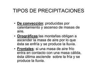 TIPOS DE PRECIPITACIONES

• De convección: producidas por
  calentamiento y ascenso de masas de
  aire.
• Orográficas:las montañas obligan a
  ascender la masa de aire por lo que
  ésta se enfría y se produce la lluvia.
• Frontales: si una masa de aire frío
  entra en contacto con una masa cálida,
  ésta última asciende sobre la fría y se
  produce la lluvia.
 