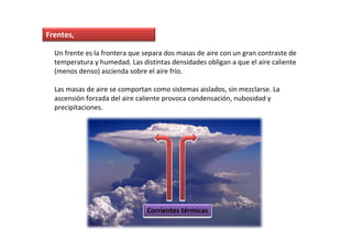 Frentes,

  Un frente es la frontera que separa dos masas de aire con un gran contraste de
  temperatura y humedad. Las distintas densidades obligan a que el aire caliente
  (menos denso) ascienda sobre el aire frío.

  Las masas de aire se comportan como sistemas aislados, sin mezclarse. La
  ascensión forzada del aire caliente provoca condensación, nubosidad y
  precipitaciones.




                               Corrientes térmicas
 