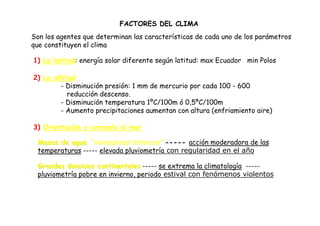 FACTORES DEL CLIMA
Son los agentes que determinan las características de cada uno de los parámetros
que constituyen el clima

1) La latitud: energía solar diferente según latitud: max Ecuador min Polos

2) La altitud
        - Disminución presión: 1 mm de mercurio por cada 100 - 600
           reducción descenso.
        - Disminución temperatura 1ºC/100m ó 0,5ºC/100m
        - Aumento precipitaciones aumentan con altura (enfriamiento aire)

3) Orientación y cercanía al mar

 Masas de agua “niveladores térmicos” ----- acción moderadora de las
 temperaturas ----- elevada pluviometría con regularidad en el año

 Grandes dominios continentales ----- se extrema la climatología -----
 pluviometría pobre en invierno, periodo estival con fenómenos violentos
 
