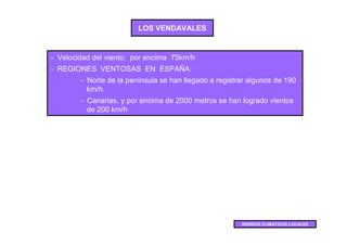 LOS VENDAVALES


- Velocidad del viento: por encima 75km/h
- REGIONES VENTOSAS EN ESPAÑA:
        - Norte de la península se han llegado a registrar algunos de 190
          km/h.
        - Canarias, y por encima de 2000 metros se han logrado vientos
          de 200 km/h




                                                        RIESGOS CLIMATICOS LOCALES
 