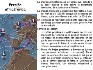 La presión atmosférica es la fuerza que, debido a
  Presión        su peso, ejerce el aire sobre la superficie
                 terrestre. Se expresa en milibares.
atmosférica   La presión media de la superficie terrestre a nivel
                 del mar es de 1013mb, aunque en los mapas del
                 tiempo suele considerarse un valor de 1016 mb.
              En los mapas se representa mediante isobaras, que
                 son líneas que unen puntos de igual presión. Van
                 de 4 en 4 mb.
              Centros de acción:
              • Las altas presiones o anticiclones (áreas con
                 presiones por encima de la presión normal). En
                 los mapas se representan por isobaras en las
                 que la presión aumenta hacia el interior, y en el
                 centro aparece la letra A. producen un tiempo
                 estable, con ausencia de precipitaciones.
              • Zonas de bajas presiones o borrascas (zonas
                 con presiones inferiores a la normal). En el
                 mapa se representan con isobaras en las que el
                 valor de la presión disminuye hacia el interior,
                 y en el centro aparece la letra B. Originan un
                 tiempo inestable, con elevada nubosidad y
                 precipitaciones.
 