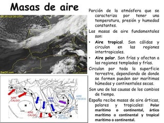 Masas de aire   Porción de la atmósfera que se
                   caracteriza     por     tener   una
                   temperatura, presión y humedad
                   constantes.
                Las masas de aire fundamentales
                   son:
                • Aire tropical. Son cálidas y
                   circulan     en     las    regiones
                   intertropicales.
                • Aire polar. Son frías y afectan a
                   las regiones templadas y frías.
                Circulan por toda la superficie
                   terrestre, dependiendo de donde
                   se formen pueden ser marítimas
                   húmedas y continentales secas.
                Son una de las causas de los cambios
                   de tiempo.
                España recibe masas de aire árticas,
                   polares    y    tropicales:    Polar
                   marítimo o continental, ártico
                   marítimo o continental y tropical
                   marítimo o continental.
 