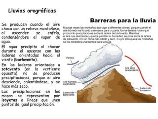 Lluvias orográficas

Se producen cuando el aire
choca con un relieve montañoso,
al    ascender     se     enfría,
condensándose el vapor de
agua.
El agua precipita al chocar
durante el ascenso con las
laderas orientadas hacia el
viento (barlovento).
En las laderas orientadas a
sotavento (en la vertiente
opuesta)    no    se producen
precipitaciones, porque el aire
desciende, calentándose, y se
hace más seco.
Las precipitaciones en los
mapas se representan por
isoyetas o líneas que unen
puntos de igual precipitación.
 