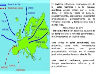 En invierno influencia, principalmente, de
la polar marítima o de la tropical
marítima. Ambas entran por el oeste,
desde el noroeste hasta el suroeste,
respectivamente, provocando importantes
precipitaciones -principalmente en la
vertiente atlántica- y temperaturas más o
menos frías.
            Otras masas de aire:
• ártico marítimo con descenso acusado de
las temperaturas y nevadas generalizadas,
más importantes en la zona norte.

•aire ártico o polar continental, que
producen, sobre todo, temperaturas
mínimas       extremas,      con       pocas
precipitaciones, excepto en el noreste
peninsular; son las llamadas olas de frío.

•aire tropical continental, provocando
tiempo excesivamente caluroso y sin
precipitaciones.
 