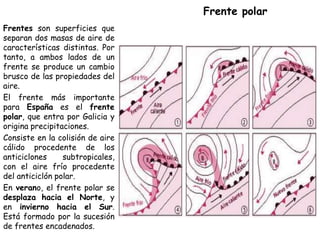 Frente polar
Frentes son superficies que
separan dos masas de aire de
características distintas. Por
tanto, a ambos lados de un
frente se produce un cambio
brusco de las propiedades del
aire.
El frente más importante
para España es el frente
polar, que entra por Galicia y
origina precipitaciones.
Consiste en la colisión de aire
cálido procedente de los
anticiclones     subtropicales,
con el aire frío procedente
del anticiclón polar.
En verano, el frente polar se
desplaza hacia el Norte, y
en invierno hacia el Sur.
Está formado por la sucesión
de frentes encadenados.
 