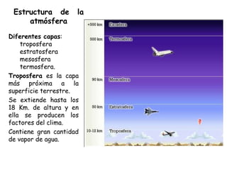 Estructura de       la
     atmósfera
Diferentes capas:
    troposfera
    estratosfera
    mesosfera
    termosfera.
Troposfera es la capa
más próxima a la
superficie terrestre.
Se extiende hasta los
18 Km. de altura y en
ella se producen los
factores del clima.
Contiene gran cantidad
de vapor de agua.
 