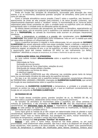 ar e, portanto, na formação (ou ausência) de precipitações, identificadoras do clima.
      Ainda em função das variações de temperatura, provocadas pela absorção dos raios
solares, o ar se movimenta, deslocando grandes “porções” de atmosfera, tanto junto ao solo
como em altitude.
      Como a camada atmosférica exerce pressão (“peso”) sobre a superfície, isso favorece o
aparecimento de áreas de alta pressão (anti-ciclonais) e de baixa pressão (ciclonais), que
respectivamente dispersam ventos e “recebem” ventos. A movimentação do ar, torna-se assim
responsável pelas trocas constantes de calor e umidade tanto na superfície como em altitude,
transportando calor e umidade entre as diferentes partes do planeta.
      Os efeitos desses processos são perceptíveis, de imediato na Atmosfera, especialmente na
camada mais baixa, que se encontra junto à superfície e se estende até aproximadamente 10
km: é a TROPOSFERA, ou camada do movimento onde ocorrem os principais mecanismos
climáticos.
      Assim, a temperatura, a umidade e a pressão são consideradas como ELEMENTOS
CLIMÁTICOS. Eles podem ser considerados como verdadeiros “três em um” à medida que cada
um deles afeta os demais e é influenciado por eles.
      Como a superfície terrestre é irregular e muito diferenciada, há um conjunto de FATORES
CLIMÁTICOS que atuam alterando ainda mais essas condições. Assim, a latitude, a altitude e a
disposição do relevo, a distribuição entre massas líquidas e sólidas, a presença ou ausência de
cobertura vegetal, as estações do ano, a cor da superfície, os solos, as correntes marítimas, ou
o aquecimento geral das massas oceânicas (El Niño) ou seu resfriamento (La Neña),
“trabalham” alterando as condições de temperatura, de umidade e interferindo na ação dos ventos.

     A CIRCULAÇÃO GERAL DA ATMOSFERA
     Os raios solares incidem diferencialmente sobre a superfície terrestre, em função de
fatores como:
       Esfericidade da Terra
       Inclinação do eixo terrestre
       Os movimentos da Terra (dias/noites; estações do ano)
       Distribuição de massas sólidas e líquidas,
       A configuração e as formas de relevo,
       A cobertura vegetal.....
     São os FATORES CLIMÁTICOS que irão influenciar nas condições gerais tanto do tempo
como na caracterização climática de cada parte da superfície terrestre.
     Por isso, o ar, em contato com a superfície tenderá a apresentar características diferentes
de TEMPERATURA, UMIDADE e PRESSÃO, chamados de ELEMENTOS CLIMÁTICOS, que variam
em função de seus deslocamentos sobre a superfície terrestre.

     Chamamos de ELEMENTOS CLIMÁTICOS a temperatura, a umidade e a pressão que
acionam os ventos (ou seja, a movimentação do ar), e que se modificam constantemente em
função de um conjunto de FATORES CLIMÁTICOS.

     AS MASSAS DE AR

      Em função dessas condições gerais, grandes ‘porções’ de ar, ou MASSAS DE AR, se
deslocam sobre a superfície, obedecendo certos ritmos e frequências previsíveis.
      As “porções” de atmosfera se movimentam sobre a superfície, por várias centenas e
milhares de quilômetros, e são chamadas de MASSAS DE AR. Elas são responsáveis pelas
características dos diferentes tipos de tempo e responsáveis pelos diferentes tipos de
climas de cada pedaço da superfície, e estão constantemente se modificando, à medida que
realizam trocas de calor e umidade entre si.
      Como regra geral as massas de ar têm origem em determinadas áreas do planeta e suas
características dependem das condições da área de contato/deslocamento, além disso, elas
percorrem “rotas” mais ou menos definidas. Sua passagem irá, assim, marcar fortemente as
condições de temperatura, umidade e ventos das áreas afetadas.
      Por isso, distinguimos três grandes “famílias” de massas de ar:
      Polares – que, como o nome indica, formam-se nas áreas polares, ou em suas
proximidades, onde predominam altas pressões. São frias e secas e se deslocam em direção às
áreas equatoriais, mais quentes e de baixa pressão. Ao longo do “trajeto” suas características
iniciais de temperatura e umidade são modificadas pelos fatores climáticos. Embora atue
 