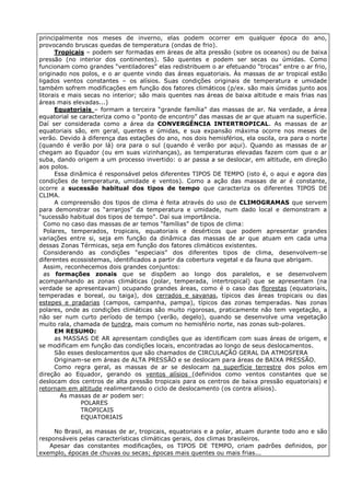 principalmente nos meses de inverno, elas podem ocorrer em qualquer época do ano,
provocando bruscas quedas de temperatura (ondas de frio).
      Tropicais – podem ser formadas em áreas de alta pressão (sobre os oceanos) ou de baixa
pressão (no interior dos continentes). São quentes e podem ser secas ou úmidas. Como
funcionam como grandes “ventiladores” elas redistribuem o ar efetuando “trocas” entre o ar frio,
originado nos polos, e o ar quente vindo das áreas equatoriais. Às massas de ar tropical estão
ligados ventos constantes – os alísios. Suas condições originais de temperatura e umidade
também sofrem modificações em função dos fatores climáticos (p/ex. são mais úmidas junto aos
litorais e mais secas no interior; são mais quentes nas áreas de baixa altitude e mais frias nas
áreas mais elevadas...)
      Equatoriais – formam a terceira “grande família” das massas de ar. Na verdade, a área
equatorial se caracteriza como o “ponto de encontro” das massas de ar que atuam na superfície.
Daí ser considerada como a área da CONVERGÊNCIA INTERTROPICAL. As massas de ar
equatoriais são, em geral, quentes e úmidas, e sua expansão máxima ocorre nos meses de
verão. Devido à diferença das estações do ano, nos dois hemisférios, ela oscila, ora para o norte
(quando é verão por lá) ora para o sul (quando é verão por aqui). Quando as massas de ar
chegam ao Equador (ou em suas vizinhanças), as temperaturas elevadas fazem com que o ar
suba, dando origem a um processo invertido: o ar passa a se deslocar, em altitude, em direção
aos polos.
      Essa dinâmica é responsável pelos diferentes TIPOS DE TEMPO (isto é, o aqui e agora das
condições de temperatura, umidade e ventos). Como a ação das massas de ar é constante,
ocorre a sucessão habitual dos tipos de tempo que caracteriza os diferentes TIPOS DE
CLIMA.
      A compreensão dos tipos de clima é feita através do uso de CLIMOGRAMAS que servem
para demonstrar os “arranjos” da temperatura e umidade, num dado local e demonstram a
“sucessão habitual dos tipos de tempo”. Daí sua importância.
  Como no caso das massas de ar temos “famílias” de tipos de clima:
  Polares, temperados, tropicais, equatoriais e desérticos que podem apresentar grandes
variações entre si, seja em função da dinâmica das massas de ar que atuam em cada uma
dessas Zonas Térmicas, seja em função dos fatores climáticos existentes.
  Considerando as condições “especiais” dos diferentes tipos de clima, desenvolvem-se
diferentes ecossistemas, identificados a partir da cobertura vegetal e da fauna que abrigam.
  Assim, reconhecemos dois grandes conjuntos:
  as formações zonais que se dispõem ao longo dos paralelos, e se desenvolvem
acompanhando as zonas climáticas (polar, temperada, intertropical) que se apresentam (na
verdade se apresentavam) ocupando grandes áreas, como é o caso das florestas (equatoriais,
temperadas e boreal, ou taiga), dos cerrados e savanas, típicos das áreas tropicais ou das
estepes e pradarias (campos, campanha, pampa), típicos das zonas temperadas. Nas zonas
polares, onde as condições climáticas são muito rigorosas, praticamente não tem vegetação, a
não ser num curto período de tempo (verão, degelo), quando se desenvolve uma vegetação
muito rala, chamada de tundra, mais comum no hemisfério norte, nas zonas sub-polares.
      EM RESUMO:
      as MASSAS DE AR apresentam condições que as identificam com suas áreas de origem, e
se modificam em função das condições locais, encontradas ao longo de seus deslocamentos.
      São esses deslocamentos que são chamados de CIRCULAÇÃO GERAL DA ATMOSFERA
      Originam-se em áreas de ALTA PRESSÃO e se deslocam para áreas de BAIXA PRESSÃO.
      Como regra geral, as massas de ar se deslocam na superfície terrestre dos polos em
direção ao Equador, gerando os ventos alísios (definidos como ventos constantes que se
deslocam dos centros de alta pressão tropicais para os centros de baixa pressão equatoriais) e
retornam em altitude realimentando o ciclo de deslocamento (os contra alísios).
        As massas de ar podem ser:
               POLARES
               TROPICAIS
               EQUATORIAIS

     No Brasil, as massas de ar, tropicais, equatoriais e a polar, atuam durante todo ano e são
responsáveis pelas características climáticas gerais, dos climas brasileiros.
   Apesar das constantes modificações, os TIPOS DE TEMPO, criam padrões definidos, por
exemplo, épocas de chuvas ou secas; épocas mais quentes ou mais frias...
 