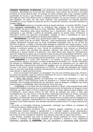 MORROS TROPICAIS ATLÂNTICOS, que caracteriza-se pela presença de antigos planaltos
cristalinos, delimitados por serras (do Mar, Borborema, entre outras) que formam o principal
conjunto de Terras Altas do país. As escarpas do relevo voltadas para o mar, recebem grande
quantidade de chuvas, o que favoreceu o desenvolvimento da MATA ATLÂNTICA e permitiu a
formação de solos muito férteis (como o massapé) planaltos. Os rios que nascem nas encostas
dos planaltos, em geral não são muito extensos, mas apresentam um elevado potencial
hidroelétrico, já que chegam ao sopé das serras e às planícies costeiras, formando cachoeiras e
quedas d’água.
      CAATINGAS localiza-se na porção central da Região Nordeste, o chamado SERTÃO. Ocupa
uma depressão interplanáltica que se caracteriza pela presença de rios temporários e
intermitentes, já que é uma área de clima TROPICAL SEMI-ÁRIDO, com chuvas escassas e
irregulares, responsável pelas secas periódicas que a caracterizam. Seus solos são rasos e
pedregosos o que dificulta a prática de atividades agrárias de grande porte. (Predomina a
agricultura familiar em pequenas propriedades, voltadas ou para a subsistência ou para o
mercado local e a criação de gado em grandes propriedades).
      ARAUCÁRIAS é um DMC cujas características estão relacionadas ao CLIMA SUBTROPICAL
e por isso, fazem parte de um Brasil ”diferente”, cujas características marcam a passagem das
regiões tipicamente tropicais para as áreas temperadas localizadas mais ao sul, já fora do
território brasileiro. A região é marcada pelas passagens constantes das massas polares, e por
isso, apresenta chuvas constantes e invernos bastante rigorosos com a ocorrência frequente de
geadas e eventuais quedas de neve. Devido às temperaturas mais amenas as araucárias
ocupam as partes mais elevadas dos planaltos regionais. Nas partes mais baixas a mata
subtropical e campos tendem a predominar. Com solos férteis essa região foi colonizada por
levas de imigrantes europeus que a ocuparam à base de pequenas propriedades familiares, onde
se pratica a policultura de alimentos e pecuária de suínos e aves. Os cursos d’água que cortam a
região fazem parte de duas grandes bacias hidrográficas: a do rio Paraná e Uruguai.
      PRADARIAS é o menor DMC brasileiro e se localiza no extremo sul do país. Suas
características naturais “anunciam” as áreas temperadas do hemisfério sul. Também chamados
de pampas ou CAMPANHA GAÚCHA, a região das pradarias se caracteriza por um relevo de
baixos planaltos, regionalmente chamados de coxilhas e por um clima de tipo subtropical, com
chuvas o ano todo e baixas temperaturas no inverno, em função das passagens das frentes
frias. È uma área onde desde o período colonial,pratica-se a pecuária extensiva de corte, voltada
para atender a região das Minas Gerais.
      Entre as principais formações e na “passagem” de uma zona climática para outra, formam-
se faixas de transição, onde se misturam elementos de uma ou mais formações. É o caso da
MATA dos COCAIS e do PANTANAL, por exemplo.
      A MATA DOS COCAIS aparece principalmente nos estados do Maranhão e Piauí, na
transição entre o clima equatorial úmido da Amazônia e o tropical semi-árido do Sertão do
Nordeste. Ela é formada principalmente por palmeiras, onde se destacam o BABAÇU (nas áreas
mais úmidas) e a CARNAÚBA, típica das áreas de clima mais seco.
      O PANTANAL é a principal zona de transição existente no Brasil. Suas características estão
diretamente ligadas à presença de uma grande planície aluvial, formada pelo rio Paraguai e seus
afluentes que dão origem a formas especiais de relevo: as baías, lagoas de água salgada e as
“cordilheiras”, terras baixas (menos de 200 metros de altitude) que ficam à salvo das
inundações dos rios. Seu clima é o tropical típico, responsável pelo regime de cheias e vazantes
dos rios e, apesar da cobertura vegetal predominante ser de gramíneas, usadas como
pastagens, há diferentes tipos de vegetação que reproduzem os principais tipos de vegetação do
Brasil. Assim, aparecem, especialmente em suas bordas, formações típicas da Amazônia, dos
cerrados e das matas tropicais. Sua atividade econômica predominante é a criação extensiva de
gado.
  Há ainda, as formações litorâneas (manguesais, restingas) que refletem as condições do
contorno do litoral e influência das marés.
      Tanto as diferenças climáticas como a cobertura vegetal, interferem no uso do solo
condicionando práticas ligadas à agropecuária e à extração vegetal, sendo responsáveis,
também, por uma certa zonalidade da produção. P/ex. culturas tropicais ou temperadas; criação
de ovinos, bovinos; extração de madeiras e/ou celulose, para citar os casos mais comuns.
  Para finalizar, considere que todos os elementos naturais aparecem de forma integrada e
refletem a interação das diferentes camadas que compõem o planeta e suas respectivas
dinâmicas, expressas na BIOSFERA. Seu uso econômico é responsável pelas inúmeras
 