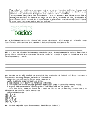 “agressões” ao ambiente e aparecem sob a forma de impactos ambientais ligados aos
      desmatamentos, diferentes tipos de poluição e alterações de paisagens, que tendem a se
      acentuar com o crescimento demográfico e os processos urbano-industriais.
        Considerando a fragilidade dos ecossistemas, e que sua formação tem íntima relação com a
      formação e evolução do planeta, ao longo de mais de 4, 6 bilhões de anos, é inevitável a
      preocupação com as devastações provocadas pela ação humana, estabelecendo como prioridade
      a preservação e conservação dos recursos naturais.




01. A Troposfera corresponde à camada mais inferior da Atmosfera e é chamada de camada do clima.
Identifique as principais características desta camada e justifique sua designação.
__________________________________________________________________________________
__________________________________________________________________________________
______________________________________________________________________________
02. O ar está em constante movimento e se desloca sobre a superfície terrestre sofrendo alterações e
provocando a ocorrência de diferentes processos climáticos. Explique o papel das massas de ar e sua
(s) influência sobre o clima.
__________________________________________________________________________________
__________________________________________________________________________________
__________________________________________________________________________________
__________________________________________________________________________________
__________________________________________________________________________________
______________________________________________________________________________
03. Massas de ar são porções da atmosfera que costumam se originar em áreas extensas e
homogêneas, como as planícies, os desertos e os oceanos.
 Sobre este assunto é correto afirmar que a massa de ar
 I. polar caracteriza-se por ser quente e úmida.
 II. tropical pode ser de dois tipos: marítima e continental.
 III. equatorial tem origem em áreas próximas ao Equador, tanto no continente como no oceano.
 IV. tropical forma-se em áreas de baixa pressão e caracteriza-se por ser quente e seca.
 V. polar tem como áreas de origem os oceanos (acima de 50º de latitude), a Antártida e os
continentes em torno do Círculo Polar Ártico.
 Estão corretas apenas
(A) I, II e IV.
(B) I, III e V.
(C) II, III e V.
(D) I, II e III.
(E) I, II, III,IV e V.

04. Observe a figura a seguir e assinale a(s) alternativa(s) correta (s)
 