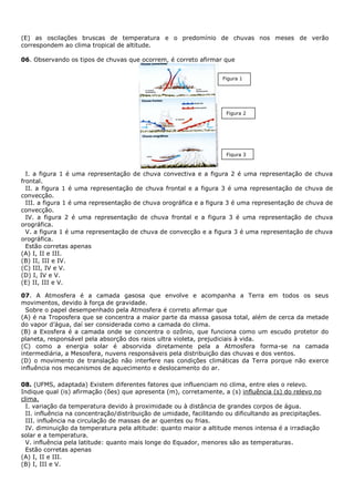 (E) as oscilações bruscas de temperatura e o predomínio de chuvas nos meses de verão
correspondem ao clima tropical de altitude.

06. Observando os tipos de chuvas que ocorrem, é correto afirmar que


                                                                     Figura 1




                                                                      Figura 2




                                                                      Figura 3



  I. a figura 1 é uma representação de chuva convectiva e a figura 2 é uma representação de chuva
frontal.
  II. a figura 1 é uma representação de chuva frontal e a figura 3 é uma representação de chuva de
convecção.
  III. a figura 1 é uma representação de chuva orográfica e a figura 3 é uma representação de chuva de
convecção.
  IV. a figura 2 é uma representação de chuva frontal e a figura 3 é uma representação de chuva
orográfica.
  V. a figura 1 é uma representação de chuva de convecção e a figura 3 é uma representação de chuva
orográfica.
  Estão corretas apenas
(A) I, II e III.
(B) II, III e IV.
(C) III, IV e V.
(D) I, IV e V.
(E) II, III e V.

07. A Atmosfera é a camada gasosa que envolve e acompanha a Terra em todos os seus
movimentos, devido à força de gravidade.
  Sobre o papel desempenhado pela Atmosfera é correto afirmar que
(A) é na Troposfera que se concentra a maior parte da massa gasosa total, além de cerca da metade
do vapor d’água, daí ser considerada como a camada do clima.
(B) a Exosfera é a camada onde se concentra o ozônio, que funciona como um escudo protetor do
planeta, responsável pela absorção dos raios ultra violeta, prejudiciais à vida.
(C) como a energia solar é absorvida diretamente pela a Atmosfera forma-se na camada
intermediária, a Mesosfera, nuvens responsáveis pela distribuição das chuvas e dos ventos.
(D) o movimento de translação não interfere nas condições climáticas da Terra porque não exerce
influência nos mecanismos de aquecimento e deslocamento do ar.

08. (UFMS, adaptada) Existem diferentes fatores que influenciam no clima, entre eles o relevo.
Indique qual (is) afirmação (ões) que apresenta (m), corretamente, a (s) influência (s) do relevo no
clima.
  I. variação da temperatura devido à proximidade ou à distância de grandes corpos de água.
  II. influência na concentração/distribuição de umidade, facilitando ou dificultando as precipitações.
  III. influência na circulação de massas de ar quentes ou frias.
  IV. diminuição da temperatura pela altitude: quanto maior a altitude menos intensa é a irradiação
solar e a temperatura.
  V. influência pela latitude: quanto mais longe do Equador, menores são as temperaturas.
  Estão corretas apenas
(A) I, II e III.
(B) I, III e V.
 