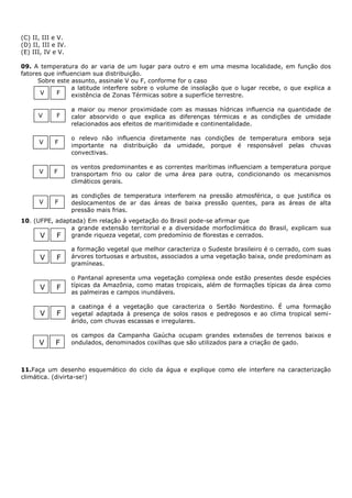 (C) II, III e V.
(D) II, III e IV.
(E) III, IV e V.

09. A temperatura do ar varia de um lugar para outro e em uma mesma localidade, em função dos
fatores que influenciam sua distribuição.
      Sobre este assunto, assinale V ou F, conforme for o caso
                 a latitude interfere sobre o volume de insolação que o lugar recebe, o que explica a
       V    F    existência de Zonas Térmicas sobre a superfície terrestre.

                    a maior ou menor proximidade com as massas hídricas influencia na quantidade de
      V      F      calor absorvido o que explica as diferenças térmicas e as condições de umidade
                    relacionados aos efeitos de maritimidade e continentalidade.

                    o relevo não influencia diretamente nas condições de temperatura embora seja
      V     F
                    importante na distribuição da umidade, porque é responsável pelas chuvas
                    convectivas.

                    os ventos predominantes e as correntes marítimas influenciam a temperatura porque
      V     F       transportam frio ou calor de uma área para outra, condicionando os mecanismos
                    climáticos gerais.

                    as condições de temperatura interferem na pressão atmosférica, o que justifica os
      V     F       deslocamentos de ar das áreas de baixa pressão quentes, para as áreas de alta
                    pressão mais frias.
10. (UFPE, adaptada) Em relação à vegetação do Brasil pode-se afirmar que
                a grande extensão territorial e a diversidade morfoclimática do Brasil, explicam sua
      V    F grande riqueza vegetal, com predomínio de florestas e cerrados.
                    a formação vegetal que melhor caracteriza o Sudeste brasileiro é o cerrado, com suas
       V     F      árvores tortuosas e arbustos, associados a uma vegetação baixa, onde predominam as
                    gramíneas.

                    o Pantanal apresenta uma vegetação complexa onde estão presentes desde espécies
       V     F      típicas da Amazônia, como matas tropicais, além de formações típicas da área como
                    as palmeiras e campos inundáveis.

                    a caatinga é a vegetação que caracteriza o Sertão Nordestino. É uma formação
       V     F      vegetal adaptada à presença de solos rasos e pedregosos e ao clima tropical semi-
                    árido, com chuvas escassas e irregulares.

                    os campos da Campanha Gaúcha ocupam grandes extensões de terrenos baixos e
      V      F      ondulados, denominados coxilhas que são utilizados para a criação de gado.



11.Faça um desenho esquemático do ciclo da água e explique como ele interfere na caracterização
climática. (divirta-se!)
 