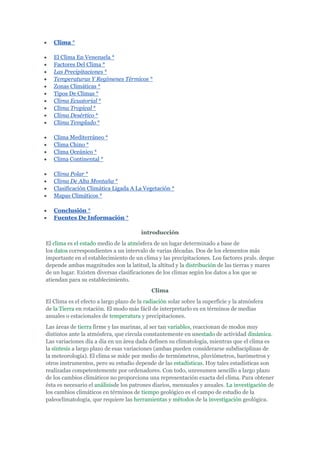 Clima *

   El Clima En Venezuela *
   Factores Del Clima *
   Las Precipitaciones *
   Temperaturas Y Regímenes Térmicos *
   Zonas Climáticas *
   Tipos De Climas *
   Clima Ecuatorial *
   Clima Tropical *
   Clima Desértico *
   Clima Templado *

   Clima Mediterráneo *
   Clima Chino *
   Clima Oceánico *
   Clima Continental *

   Clima Polar *
   Clima De Alta Montaña *
   Clasificación Climática Ligada A La Vegetación *
   Mapas Climáticos *

   Conclusión *
   Fuentes De Información *

                                        introducción
El clima es el estado medio de la atmósfera de un lugar determinado a base de
los datos correspondientes a un intervalo de varias décadas. Dos de los elementos más
importante en el establecimiento de un clima y las precipitaciones. Los factores prals. deque
depende ambas magnitudes son la latitud, la altitud y la distribución de las tierras y mares
de un lugar. Existen diversas clasificaciones de los climas según los datos a los que se
atiendan para su establecimiento.
                                            Clima
El Clima es el efecto a largo plazo de la radiación solar sobre la superficie y la atmósfera
de la Tierra en rotación. El modo más fácil de interpretarlo es en términos de medias
anuales o estacionales de temperatura y precipitaciones.
Las áreas de tierra firme y las marinas, al ser tan variables, reaccionan de modos muy
distintos ante la atmósfera, que circula constantemente en unestado de actividad dinámica.
Las variaciones día a día en un área dada definen su climatología, mientras que el clima es
la síntesis a largo plazo de esas variaciones (ambas pueden considerarse subdisciplinas de
la meteorología). El clima se mide por medio de termómetros, pluviómetros, barómetros y
otros instrumentos, pero su estudio depende de las estadísticas. Hoy tales estadísticas son
realizadas competentemente por ordenadores. Con todo, unresumen sencillo a largo plazo
de los cambios climáticos no proporciona una representación exacta del clima. Para obtener
ésta es necesario el análisisde los patrones diarios, mensuales y anuales. La investigación de
los cambios climáticos en términos de tiempo geológico es el campo de estudio de la
paleoclimatología, que requiere las herramientas y métodos de la investigación geológica.
 