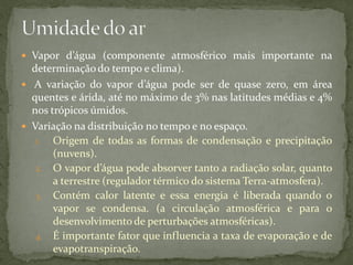  Vapor d’água (componente atmosférico mais importante na
  determinação do tempo e clima).
 A variação do vapor d’água pode ser de quase zero, em área
  quentes e árida, até no máximo de 3% nas latitudes médias e 4%
  nos trópicos úmidos.
 Variação na distribuição no tempo e no espaço.
   1. Origem de todas as formas de condensação e precipitação
       (nuvens).
   2. O vapor d’água pode absorver tanto a radiação solar, quanto
       a terrestre (regulador térmico do sistema Terra-atmosfera).
   3. Contém calor latente e essa energia é liberada quando o
       vapor se condensa. (a circulação atmosférica e para o
       desenvolvimento de perturbações atmosféricas).
   4. É importante fator que influencia a taxa de evaporação e de
       evapotranspiração.
 