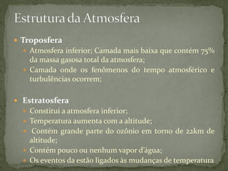  Troposfera
   Atmosfera inferior; Camada mais baixa que contém 75%
    da massa gasosa total da atmosfera;
   Camada onde os fenômenos do tempo atmosférico e
    turbulências ocorrem;

 Estratosfera
   Constitui a atmosfera inferior;
   Temperatura aumenta com a altitude;
   Contém grande parte do ozônio em torno de 22km de
    altitude;
   Contém pouco ou nenhum vapor d’água;
   Os eventos da estão ligados às mudanças de temperatura
 