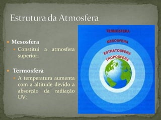  Mesosfera
   Constitui   a atmosfera
    superior;

 Termosfera
   A temperatura aumenta
    com a altitude devido a
    absorção da radiação
    UV;
 