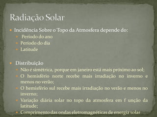  Incidência Sobre o Topo da Atmosfera depende do:
   Período do ano
   Período do dia
   Latitude


 Distribuição
   Não é simétrica, porque em janeiro está mais próximo ao sol;
   O hemisfério norte recebe mais irradiação no inverno e
    menos no verão;
   O hemisfério sul recebe mais irradiação no verão e menos no
    inverno;
   Variação diária solar no topo da atmosfera em f unção da
    latitude;
   Comprimento das ondas eletromagnéticas de energia solar
 