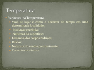  Variações na Temperatura
   Varia de lugar   e como o decorrer do tempo em uma
      determinada localidade;
     Insolação recebida;
     Natureza da superfície;
     Distância dos corpos hídricos;
     Relevo;
     Natureza do ventos predominante;
     Correntes oceânicas.
 
