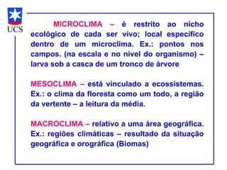 MICROCLIMA – é restrito ao nicho
ecológico de cada ser vivo; local específico
dentro de um microclima. Ex.: pontos nos
campos. (na escala e no nível do organismo) –
larva sob a casca de um tronco de árvore

MESOCLIMA – está vinculado a ecossistemas.
Ex.: o clima da floresta como um todo, a região
da vertente – a leitura da média.

MACROCLIMA – relativo a uma área geográfica.
Ex.: regiões climáticas – resultado da situação
geográfica e orográfica (Biomas)
 