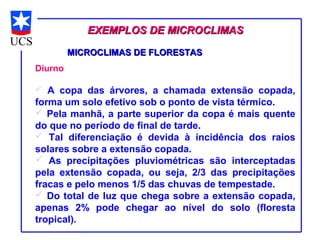 EXEMPLOS DE MICROCLIMAS

         MICROCLIMAS DE FLORESTAS
Diurno

 A copa das árvores, a chamada extensão copada,
forma um solo efetivo sob o ponto de vista térmico.
 Pela manhã, a parte superior da copa é mais quente
do que no período de final de tarde.
 Tal diferenciação é devida à incidência dos raios
solares sobre a extensão copada.
 As precipitações pluviométricas são interceptadas
pela extensão copada, ou seja, 2/3 das precipitações
fracas e pelo menos 1/5 das chuvas de tempestade.
 Do total de luz que chega sobre a extensão copada,
apenas 2% pode chegar ao nível do solo (floresta
tropical).
 