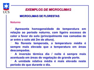EXEMPLOS DE MICROCLIMAS

      MICROCLIMAS DE FLORESTAS

Noturno

   Apresenta homogeneidade de temperatura em
relação ao período noturno, com ligeiro excesso de
calor a favor do solo (principalmente nas camadas de
ar entre o solo até 2m de altura).
 Na floresta temperada, a temperatura média é
sempre mais elevada que a temperatura em áreas
descampadas.
 A inversão térmica dia / noite é sempre mais
acentuada em áreas de vegetação de grande porte.
 A umidade relativa média é mais elevada neste
período do que durante o dia.
 