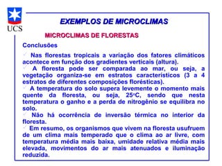 EXEMPLOS DE MICROCLIMAS
       MICROCLIMAS DE FLORESTAS
Conclusões
 Nas florestas tropicais a variação dos fatores climáticos
acontece em função dos gradientes verticais (altura).
 A floresta pode ser comparada ao mar, ou seja, a
vegetação organiza-se em estratos característicos (3 a 4
estratos de diferentes composições florésticas).
 A temperatura do solo supera levemente o momento mais
quente da floresta, ou seja, 25oC, sendo que nesta
temperatura o ganho e a perda de nitrogênio se equilibra no
solo.
 Não há ocorrência de inversão térmica no interior da
floresta.
 Em resumo, os organismos que vivem na floresta usufruem
de um clima mais temperado que o clima ao ar livre, com
temperatura média mais baixa, umidade relativa média mais
elevada, movimentos do ar mais atenuados e iluminação
reduzida.
 