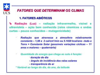 FATORES QUE DETERMINAM OS CLIMAS

        1. FATORES ABIÓTICOS
 Radiação (Luz) – radiação infravermelha, visível e
ultravioleta – ação bem conhecida (raios cósmicos e ondas
curtas – pouco conhecidos – mutagenicidade)

       Radiação que atravessa a atmosfera- relativamente
        constante – 1,98 a 2 cal/cm2/min ou 5.1020 kcal/ano –toda a
        Terra = Constante Solar (possíveis variações cíclicas – 11
        anos e maiores – quaternário)

       Quantidade de energia que chega ao solo é função:
                -
                  duração do dia
                - ângulo de incidência dos raios solares
                - transparência do ar
    * Variável ao longo do dia, do ano, da latitude
 