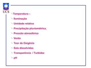 Temperatura –
 Iluminação
 Umidade relativa
 Precipitação pluviométrica,
 Pressão atmosférica
 Vento
 Teor de Oxigênio
 Sais dissolvidos
 Transparência / Turbidez
 pH
 