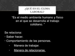 ¿QUÉ ES EL CLIMA
                   LABORAL?

       “Es el medio ambiente humano y físico
          en el que se desarrolla el trabajo
                     cotidiano. ”

Se relaciona:
• Saber hacer.
• Comportamiento de las personas.
   •    Manera de trabajar.
   •    Manera de relacionarse.
 