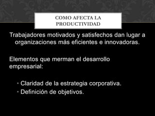 COMO AFECTA LA
                PRODUCTIVIDAD

Trabajadores motivados y satisfechos dan lugar a
  organizaciones más eficientes e innovadoras.

Elementos que merman el desarrollo
empresarial:

  • Claridad de la estrategia corporativa.
  • Definición de objetivos.
 