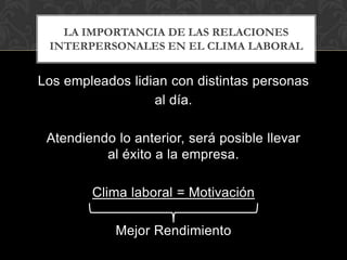 LA IMPORTANCIA DE LAS RELACIONES
 INTERPERSONALES EN EL CLIMA LABORAL


Los empleados lidian con distintas personas
                  al día.

 Atendiendo lo anterior, será posible llevar
          al éxito a la empresa.

        Clima laboral = Motivación

            Mejor Rendimiento
 