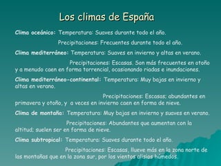 Los climas de España Clima oceánico:  Temperatura: Suaves durante todo el año. Precipitaciones: Frecuentes durante todo el año. Clima mediterráneo:  Temperatura: Suaves en invierno y altas en verano. Precipitaciones: Escasas. Son más frecuentes en otoño y a menudo caen en forma torrencial, ocasionando riadas e inundaciones. Clima mediterráneo-continental:  Temperatura: Muy bajas en invierno y altas en verano. Precipitaciones: Escasas; abundantes en primavera y otoño, y  a veces en invierno caen en forma de nieve. Clima de montaña:  Temperatura: Muy bajas en invierno y suaves en verano. Precipitaciones: Abundantes que aumentan con la altitud; suelen ser en forma de nieve. Clima subtropical:  Temperatura: Suaves durante todo el año. Precipitaciones: Escasas, llueve más en la zona norte de las montañas que en la zona sur, por los vientos alisios húmedos.   