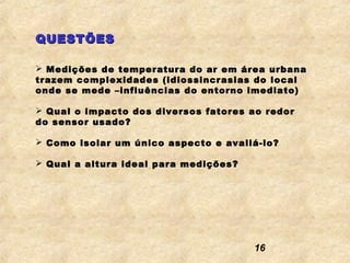 QUESTÕES

 Medições de temperatura do ar em área urbana
trazem complexidades (idiossincrasias do local
onde se mede –influências do entorno imediato)

 Qual o impacto dos diversos fatores ao redor
do sensor usado?

 Como isolar um único aspecto e avaliá-lo?

 Qual a altura ideal para medições?




                                       16
 