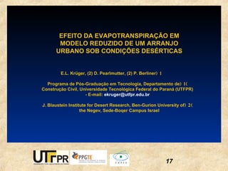 EFEITO DA EVAPOTRANSPIRAÇÃO EM
       MODELO REDUZIDO DE UM ARRANJO
      URBANO SOB CONDIÇÕES DESÉRTICAS


         E.L. Krüger, (2) D. Pearlmutter, (2) P. Berliner ( 1

  Programa de Pós-Graduação em Tecnologia, Departamento de ( 1 )
Construção Civil, Universidade Tecnológica Federal do Paraná (UTFPR)
                    - E-mail: ekruger@utfpr.edu.br

J. Blaustein Institute for Desert Research, Ben-Gurion University of ( 2 )
                  the Negev, Sede-Boqer Campus Israel




                                                                17
 