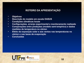 ROTEIRO DA APRESENTAÇÃO

•   Objetivos
•   Descrição do modelo em escala OASUS
•   Condições climáticas locais
•   Configurações, arranjo experimental e monitoramento realizado
•   Comparações entre predições (modelo semi-empírico) e dados
    medidos de temperatura no cânion
•   Efeito da exposição solar e aos ventos nas temperaturas no
    cânion e nas taxas de evaporação
•   Conclusões




                                                  18
 