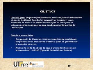 OBJETIVOS

Objetivo geral: projeto de pós-doutorado, realizado junto ao Department
of Man in the Desert, Ben-Gurion University of the Negev, Israel.
Finalidade de analisar os efeitos de alterações da configuração
urbana no consumo de energia para condicionamento térmico de
. edificações


Objetivos secundários:
•   Comparação de diferentes modelos numéricos de predição de
    temperatura do ar em cânions urbanos a partir de geometrias e
    orientações variáveis
•   Análise do efeito da adição de água a um modelo físico de um
    arranjo urbano - OASUS (Open-Air Scaled Urban Surface)




                                                        19
 